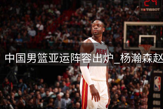 中国男篮亚运阵容出炉 杨瀚森赵继伟未入选