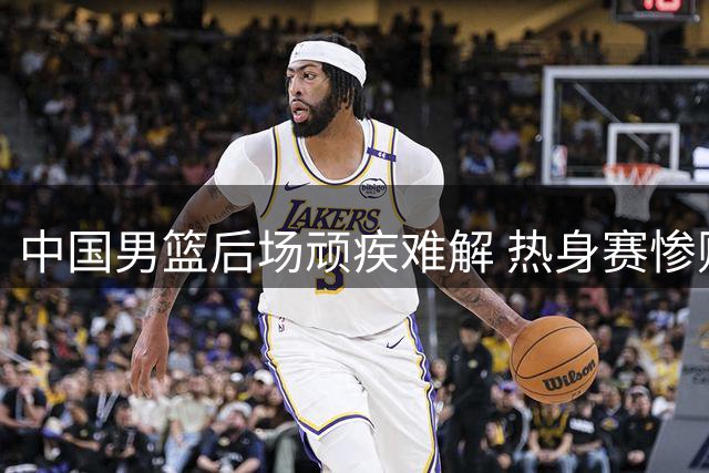 中国男篮后场顽疾难解 热身赛惨败暴露致命短板