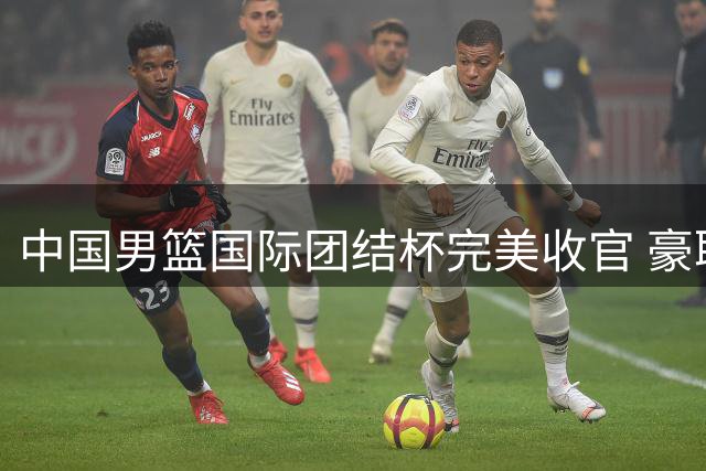 中国男篮国际团结杯完美收官 豪取三连胜强势备战世界杯