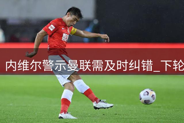 内维尔警示曼联需及时纠错 下轮联赛成关键转折点