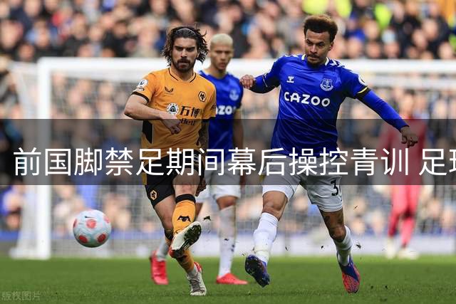 前国脚禁足期间幕后操控青训 足球监管体系暴露多重漏洞