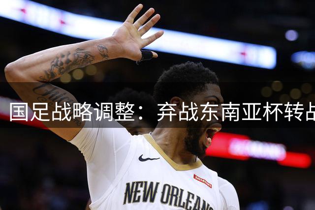 国足战略调整：弃战东南亚杯转战本土邀请赛 备战亚洲杯针对性更强