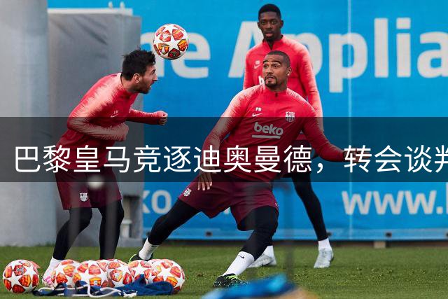 巴黎皇马竞逐迪奥曼德，转会谈判陷僵局