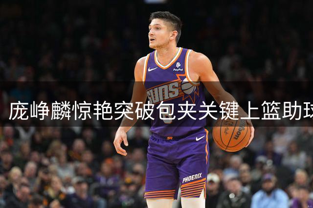 庞峥麟惊艳突破包夹关键上篮助球队确立胜势