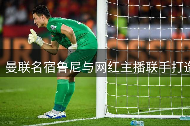 曼联名宿鲁尼与网红主播联手打造50集足球专题节目
