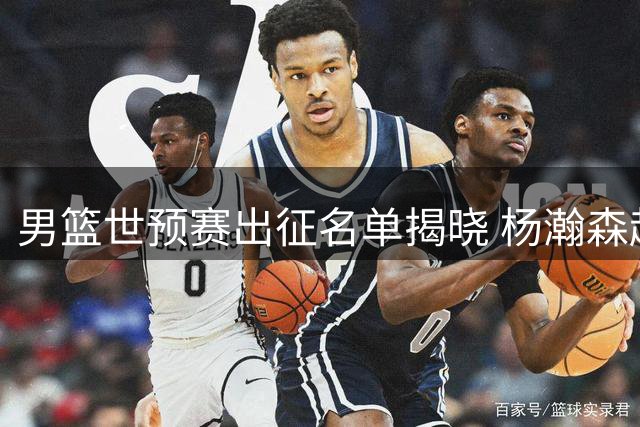 男篮世预赛出征名单揭晓 杨瀚森赵继伟带队 崔永熙将延迟归队