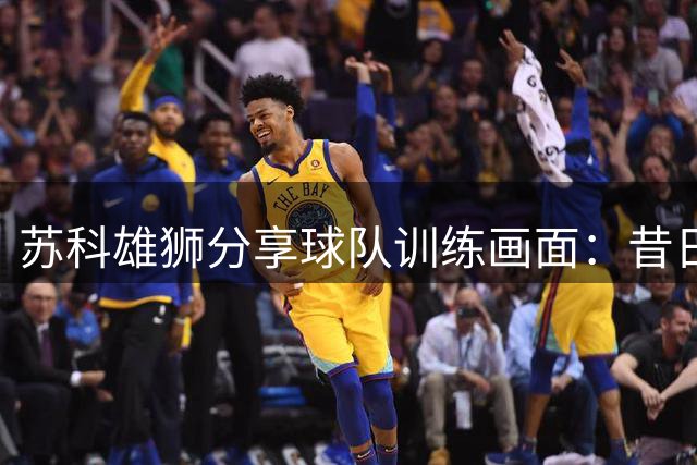 苏科雄狮分享球队训练画面：昔日战友重逢赛场