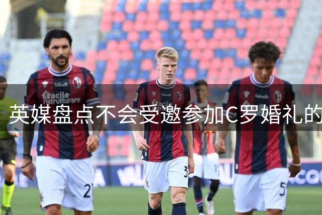 英媒盘点不会受邀参加C罗婚礼的人：鲁尼滕哈格在列