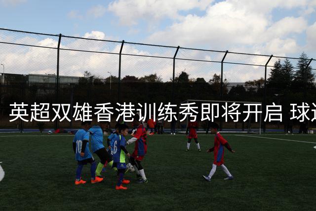 英超双雄香港训练秀即将开启 球迷可线上观看曼城切尔西备战实况