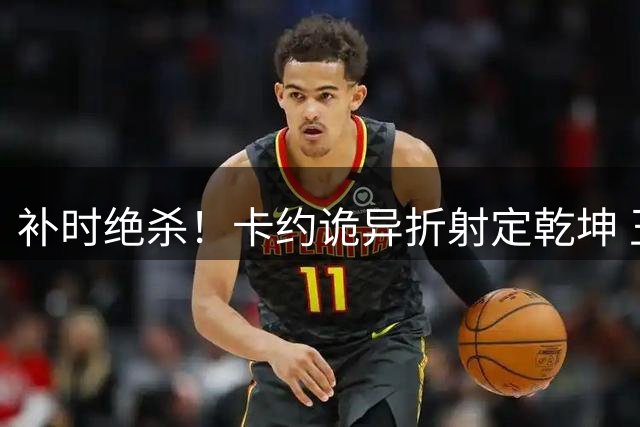 补时绝杀！卡约诡异折射定乾坤 玉昆4-3险胜新鹏城上演进球大战