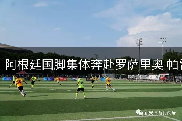 阿根廷国脚集体奔赴罗萨里奥 帕雷德斯证实将陪伴丧父梅西