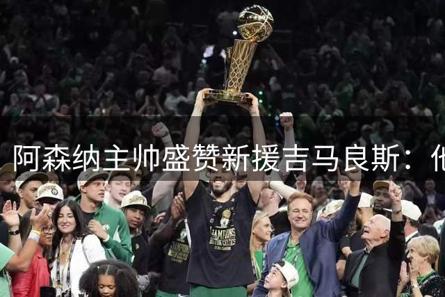阿森纳主帅盛赞新援吉马良斯：他带着冠军基因而来