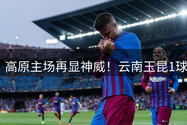高原主场再显神威！云南玉昆1球力克领头羊蓉城