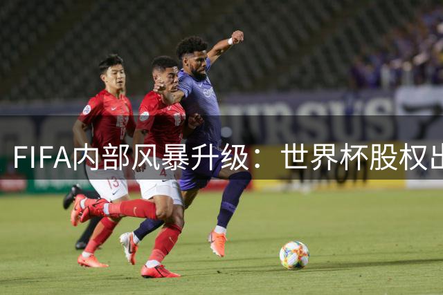FIFA内部风暴升级：世界杯股权出售计划遭高管公开谴责